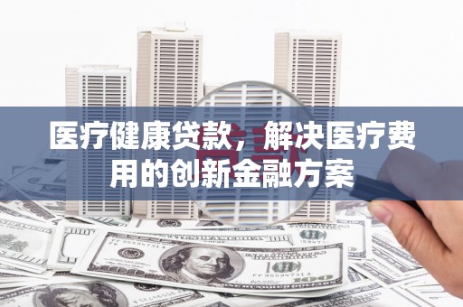 滁州医疗健康贷款，解决医疗费用的创新金融方案