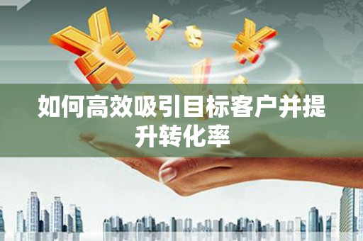洪江如何高效吸引目标客户并提升转化率