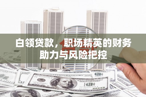 沿河白领贷款,职场精英的财务助力与风险把控 沿河白领贷款,职场精英的财务助力与风险把控